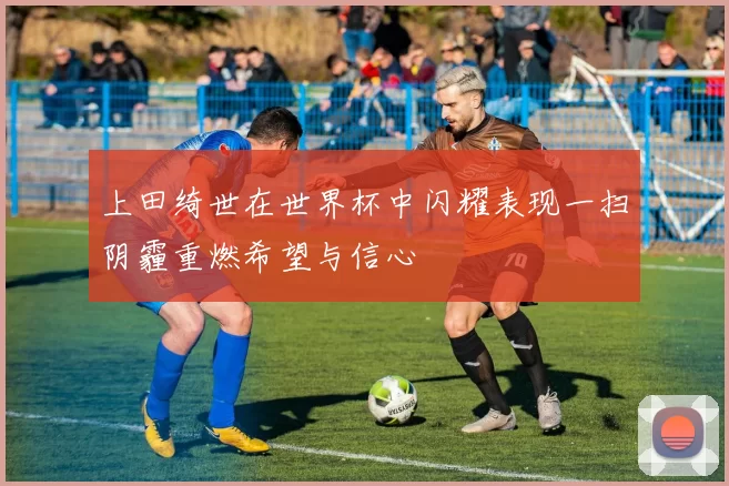 上田绮世在世界杯中闪耀表现一扫阴霾重燃希望与信心