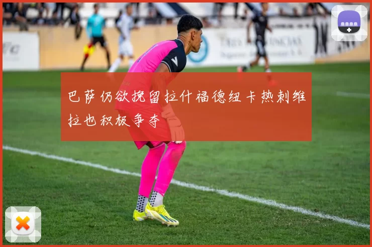 巴萨仍欲挽留拉什福德纽卡热刺维拉也积极争夺
