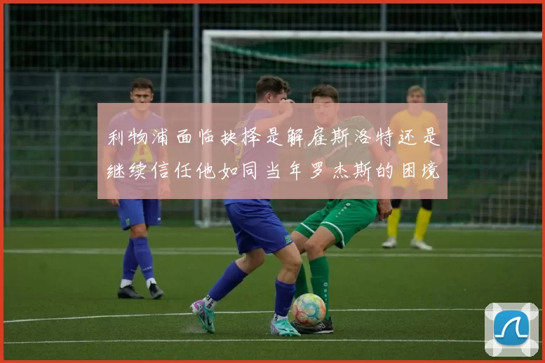 利物浦面临抉择是解雇斯洛特还是继续信任他如同当年罗杰斯的困境