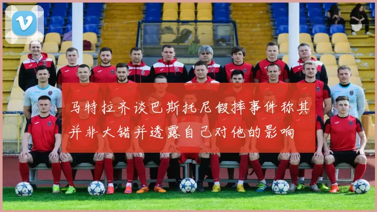 马特拉齐谈巴斯托尼假摔事件称其并非大错并透露自己对他的影响