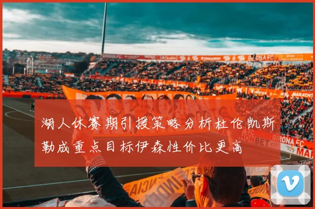 湖人休赛期引援策略分析杜伦凯斯勒成重点目标伊森性价比更高