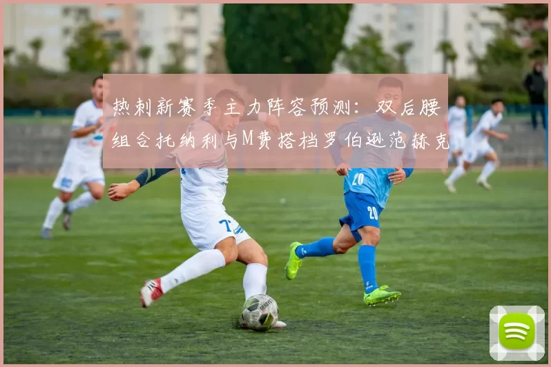 热刺新赛季主力阵容预测：双后腰组合托纳利与M费搭档罗伯逊范赫克加盟