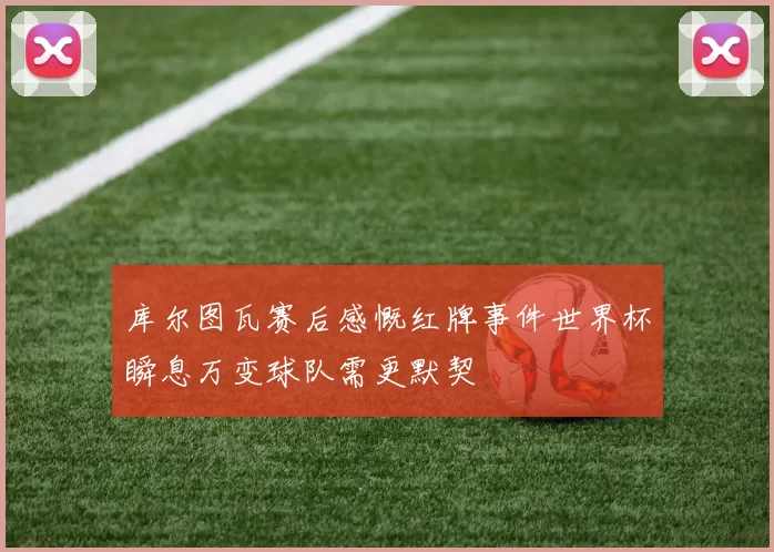 库尔图瓦赛后感慨红牌事件世界杯瞬息万变球队需更默契