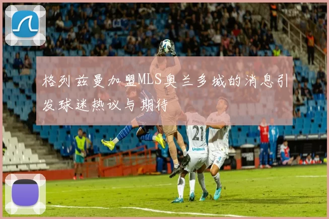 格列兹曼加盟MLS奥兰多城的消息引发球迷热议与期待