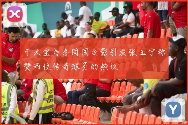 于大宝与李同国合影引发张玉宁称赞两位传奇球员的热议