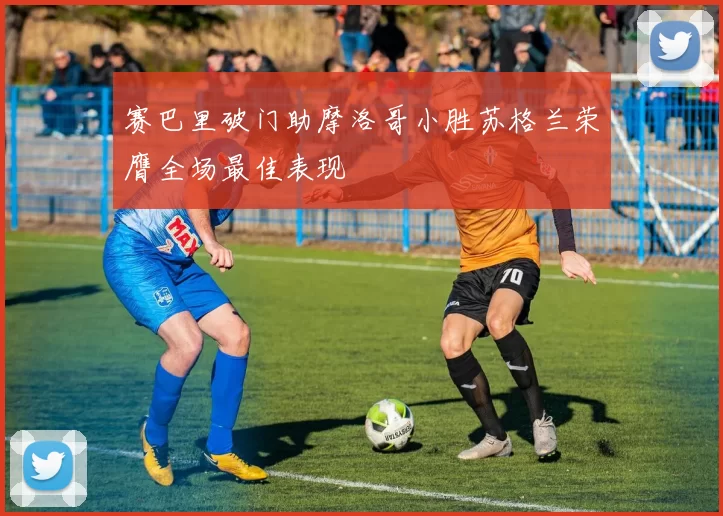 赛巴里破门助摩洛哥小胜苏格兰荣膺全场最佳表现