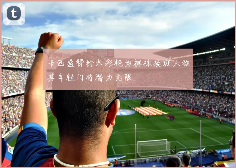 卡西盛赞铃木彩艳为裤袜接班人称其年轻门将潜力无限