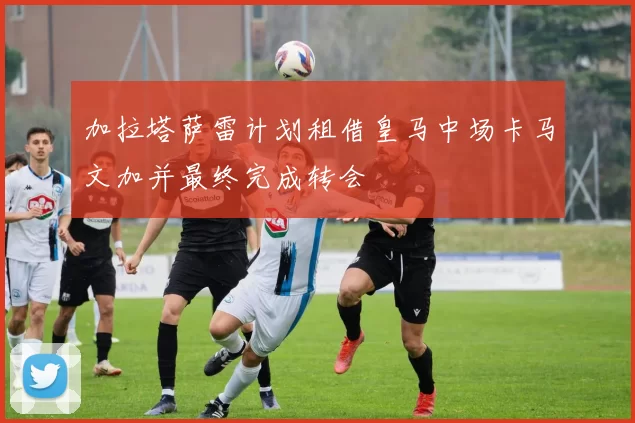 加拉塔萨雷计划租借皇马中场卡马文加并最终完成转会