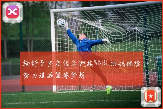 杨舒予坚定信念迎接WNBL挑战继续努力追逐篮球梦想