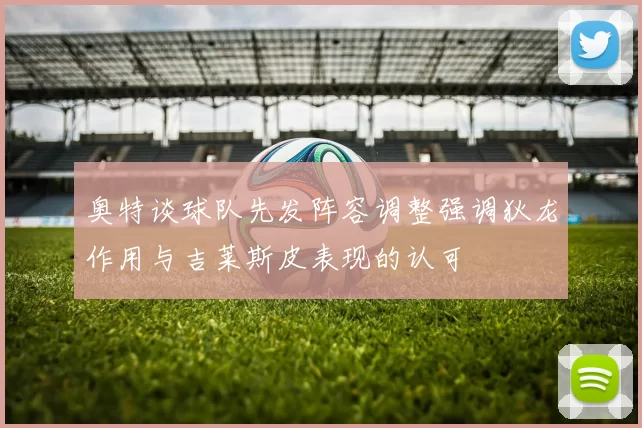 奥特谈球队先发阵容调整强调狄龙作用与吉莱斯皮表现的认可