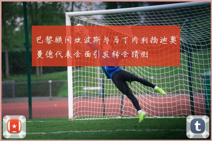 巴黎顾问坎波斯与马丁内利扬迪奥曼德代表会面引发转会猜测