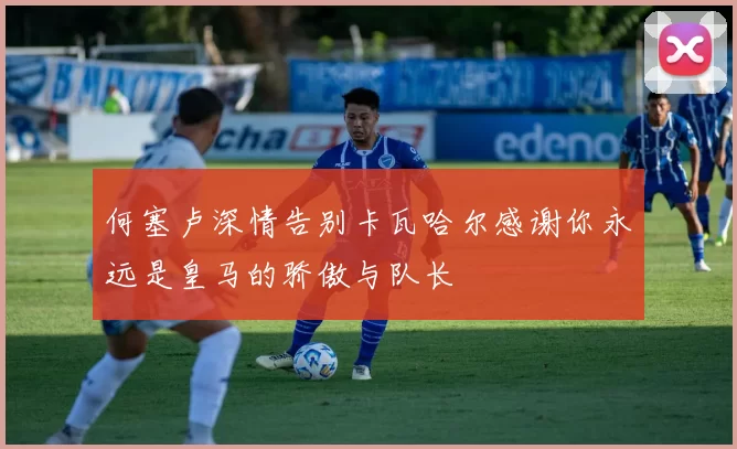 何塞卢深情告别卡瓦哈尔感谢你永远是皇马的骄傲与队长