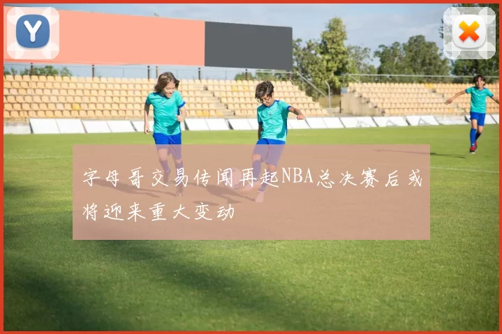 字母哥交易传闻再起NBA总决赛后或将迎来重大变动