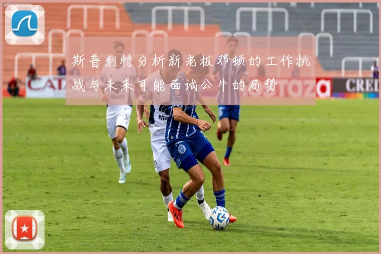 斯普利特分析新老板邓顿的工作挑战与未来可能面试公牛的局势