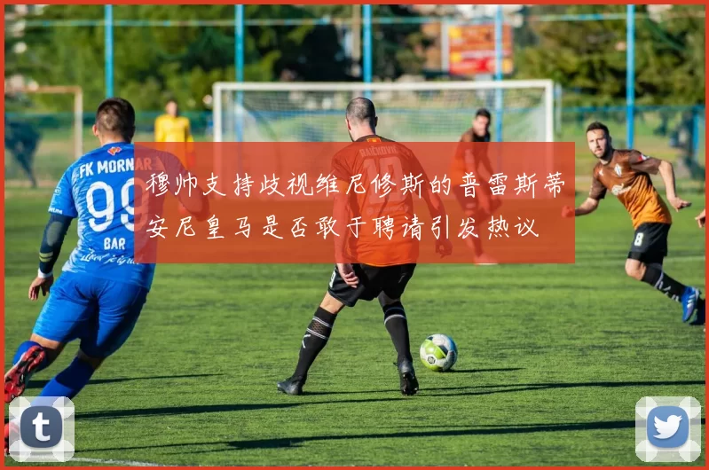 穆帅支持歧视维尼修斯的普雷斯蒂安尼皇马是否敢于聘请引发热议