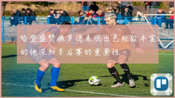 哈登盛赞施罗德表现出色经验丰富的他深知季后赛的重要性