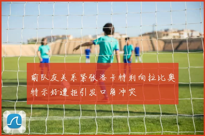 前队友关系紧张洛卡特利向拉比奥特示好遭拒引发口角冲突